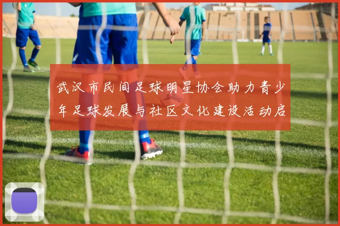 武汉市民间足球明星协会助力青少年足球发展与社区文化建设活动启动
