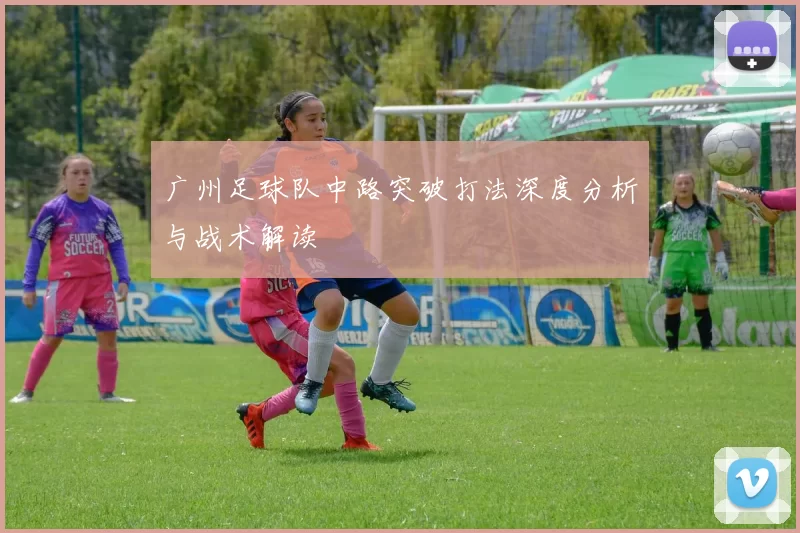广州足球队中路突破打法深度分析与战术解读