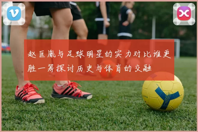 赵匡胤与足球明星的实力对比谁更胜一筹探讨历史与体育的交融