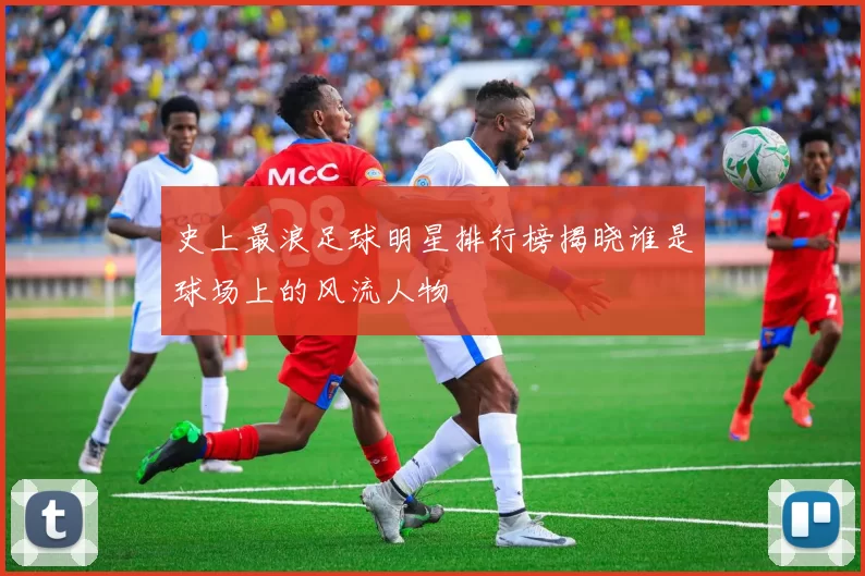 史上最浪足球明星排行榜揭晓谁是球场上的风流人物