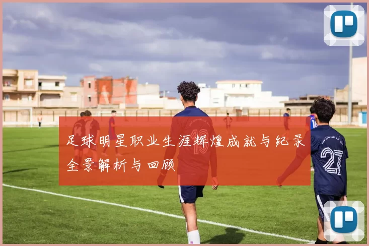 足球明星职业生涯辉煌成就与纪录全景解析与回顾