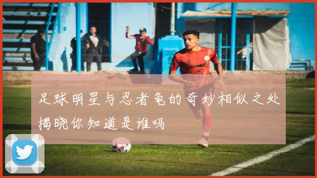 足球明星与忍者龟的奇妙相似之处揭晓你知道是谁吗