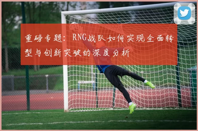 重磅专题：RNG战队如何实现全面转型与创新突破的深度分析