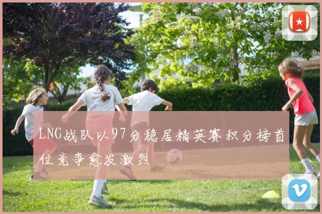 LNG战队以97分稳居精英赛积分榜首位竞争愈发激烈