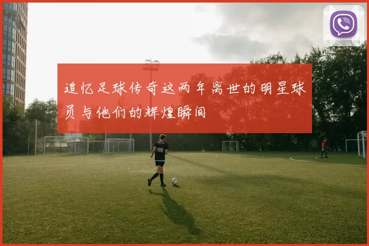 追忆足球传奇这两年离世的明星球员与他们的辉煌瞬间