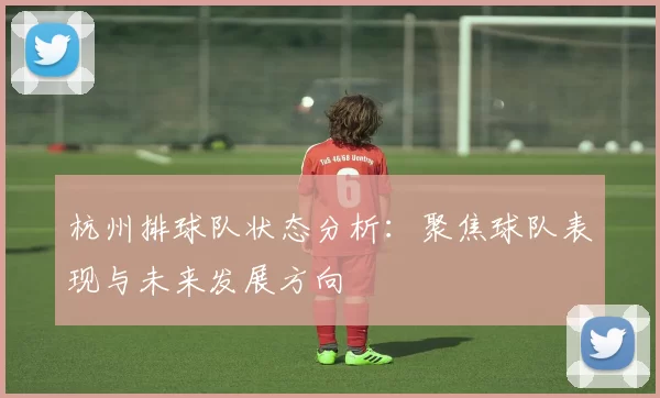 杭州排球队状态分析：聚焦球队表现与未来发展方向