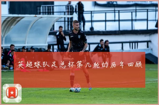 英超球队足总杯第几轮的历年回顾