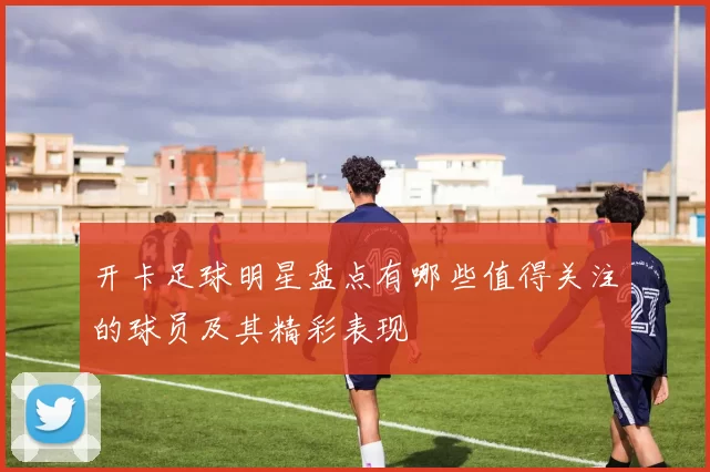 开卡足球明星盘点有哪些值得关注的球员及其精彩表现