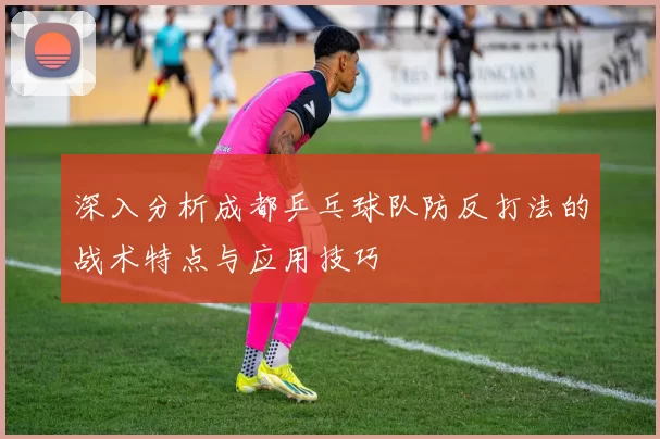 深入分析成都乒乓球队防反打法的战术特点与应用技巧