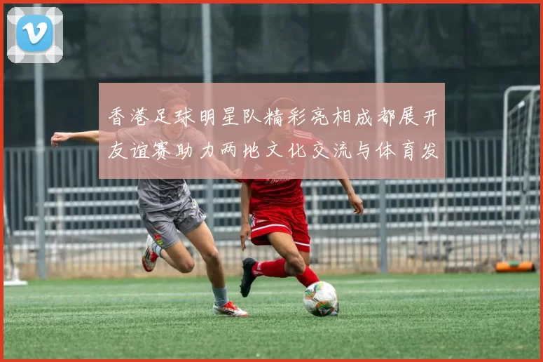 香港足球明星队精彩亮相成都展开友谊赛助力两地文化交流与体育发展