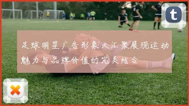 足球明星广告形象大汇聚展现运动魅力与品牌价值的完美结合