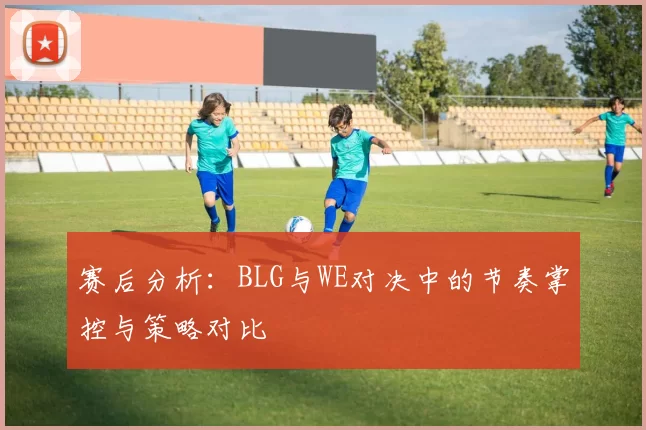 赛后分析：BLG与WE对决中的节奏掌控与策略对比