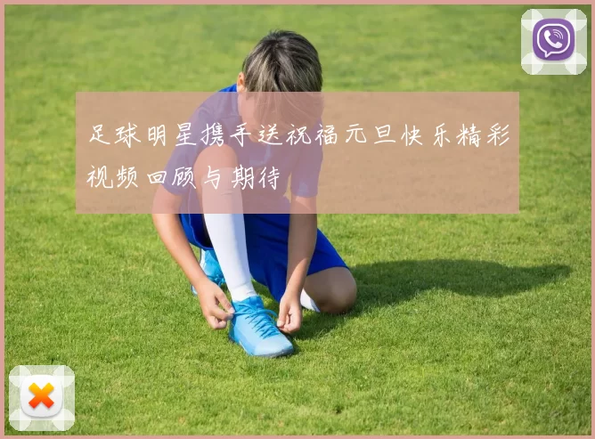 足球明星携手送祝福元旦快乐精彩视频回顾与期待
