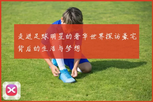 走进足球明星的奢华世界探访豪宅背后的生活与梦想