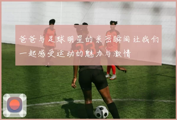 爸爸与足球明星的亲密瞬间让我们一起感受运动的魅力与激情