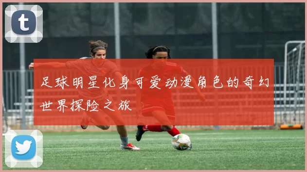 足球明星化身可爱动漫角色的奇幻世界探险之旅