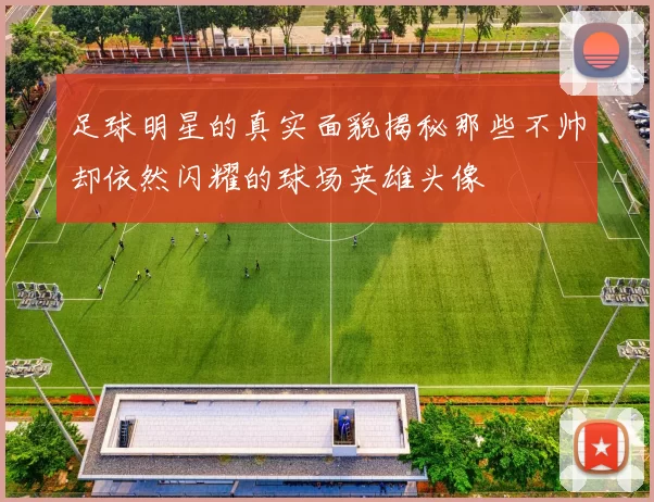足球明星的真实面貌揭秘那些不帅却依然闪耀的球场英雄头像