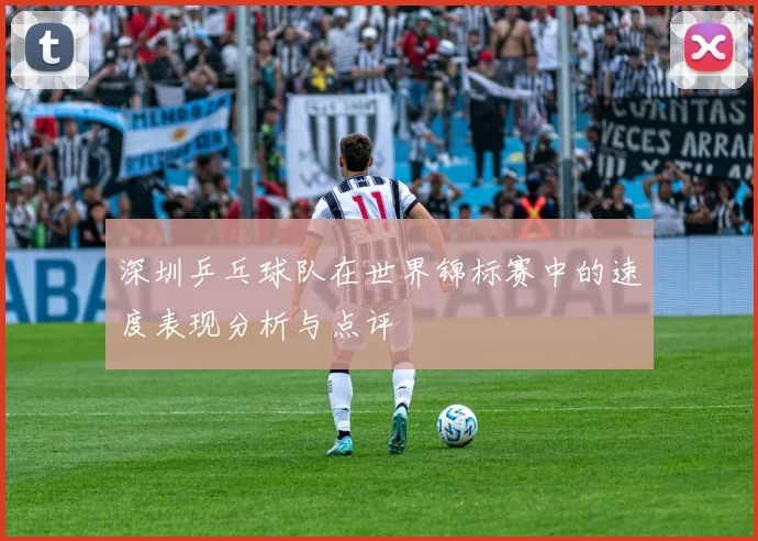 深圳乒乓球队在世界锦标赛中的速度表现分析与点评