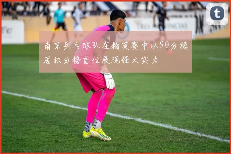 南京乒乓球队在精英赛中以90分稳居积分榜首位展现强大实力