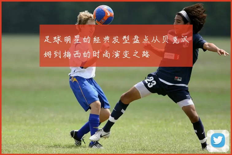 足球明星的经典发型盘点从贝克汉姆到梅西的时尚演变之路