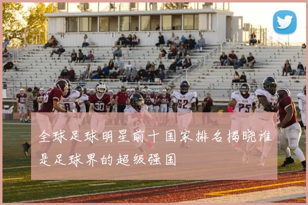 全球足球明星前十国家排名揭晓谁是足球界的超级强国