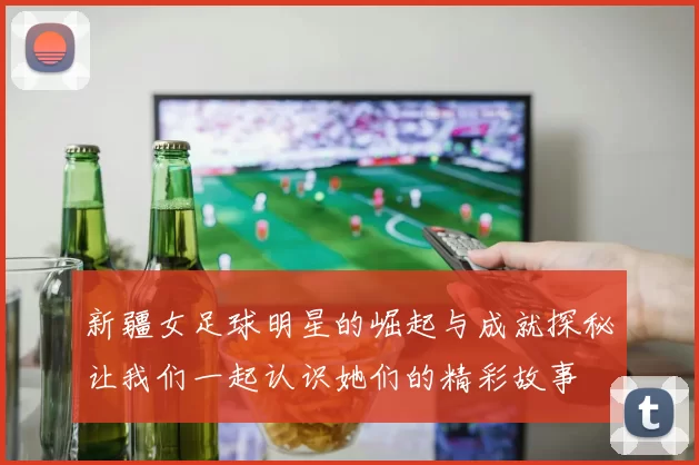 新疆女足球明星的崛起与成就探秘让我们一起认识她们的精彩故事