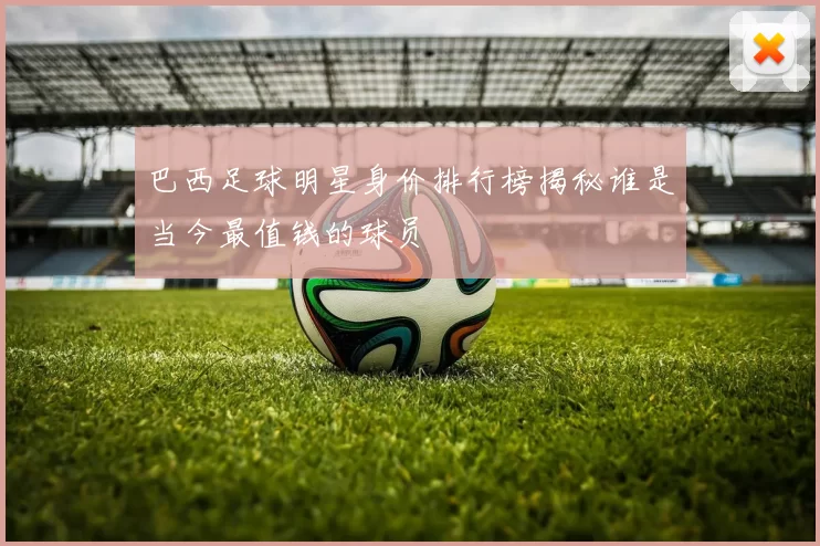 巴西足球明星身价排行榜揭秘谁是当今最值钱的球员