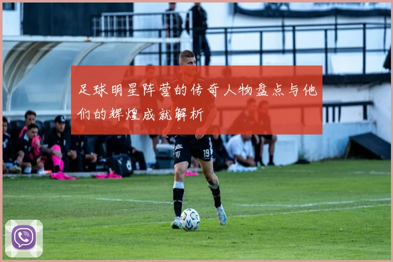 足球明星阵营的传奇人物盘点与他们的辉煌成就解析
