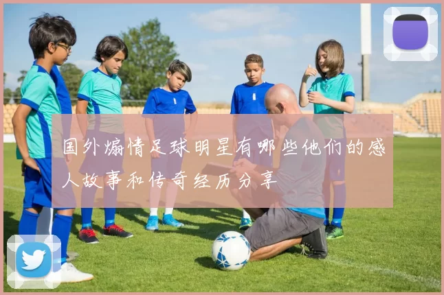 国外煽情足球明星有哪些他们的感人故事和传奇经历分享