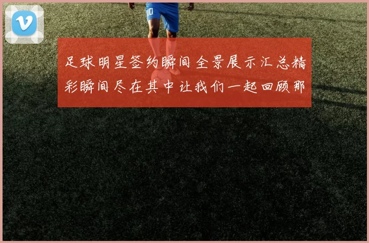 足球明星签约瞬间全景展示汇总精彩瞬间尽在其中让我们一起回顾那些辉煌时刻