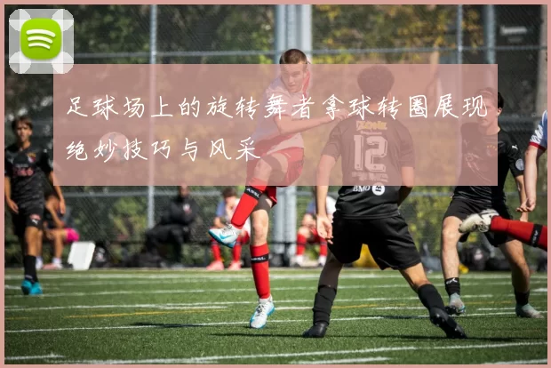 足球场上的旋转舞者拿球转圈展现绝妙技巧与风采