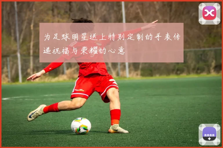 为足球明星送上特别定制的手表传递祝福与荣耀的心意