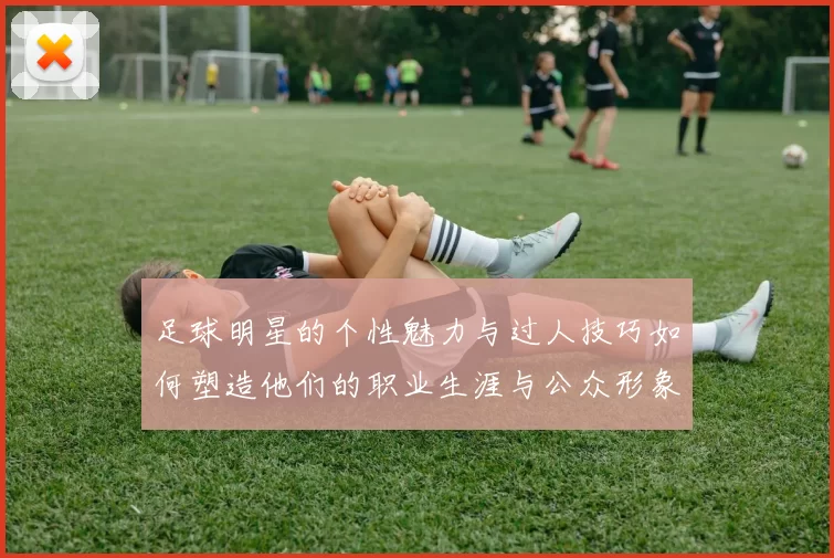 足球明星的个性魅力与过人技巧如何塑造他们的职业生涯与公众形象
