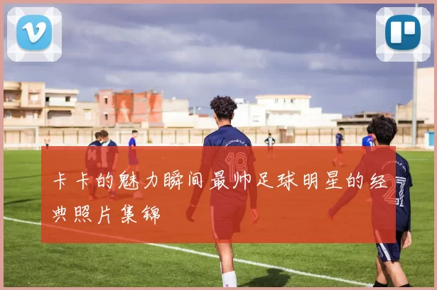 卡卡的魅力瞬间最帅足球明星的经典照片集锦