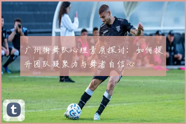 广州街舞队心理素质探讨：如何提升团队凝聚力与舞者自信心