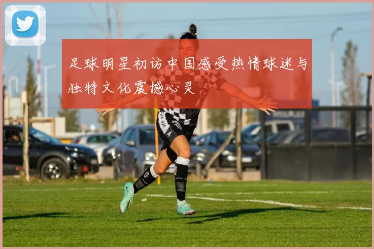 足球明星初访中国感受热情球迷与独特文化震撼心灵