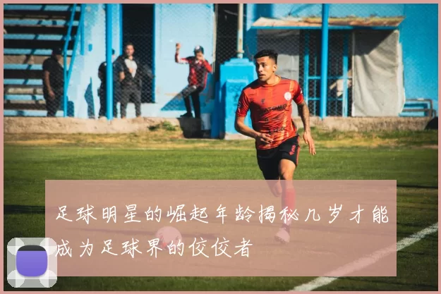 足球明星的崛起年龄揭秘几岁才能成为足球界的佼佼者