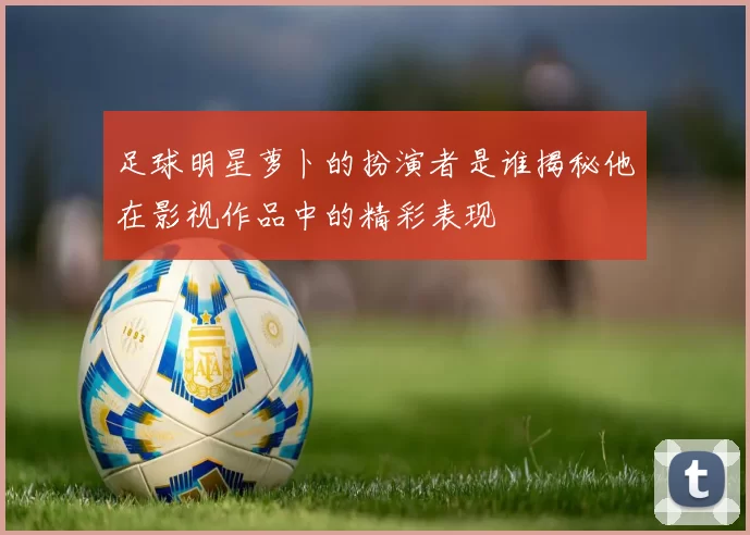 足球明星萝卜的扮演者是谁揭秘他在影视作品中的精彩表现