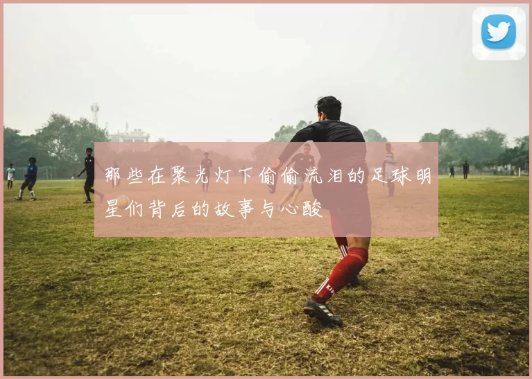 那些在聚光灯下偷偷流泪的足球明星们背后的故事与心酸