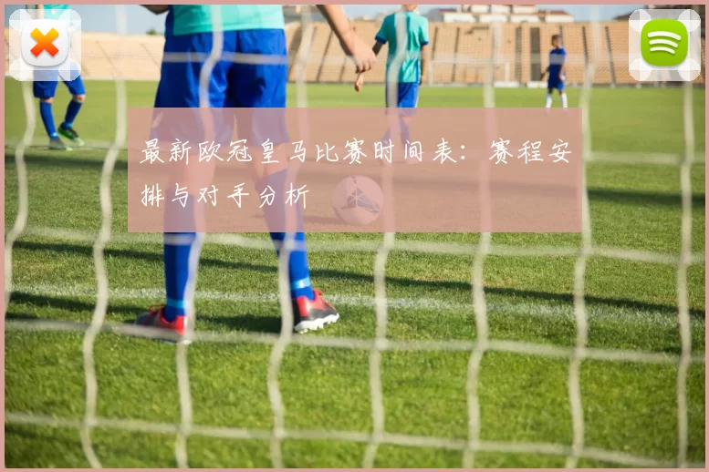 最新欧冠皇马比赛时间表：赛程安排与对手分析