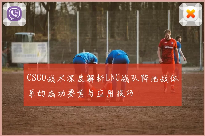 CSGO战术深度解析LNG战队阵地战体系的成功要素与应用技巧