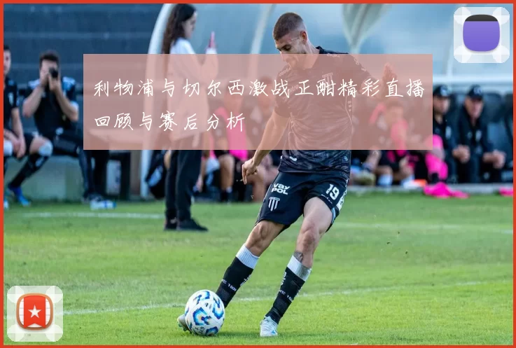 利物浦与切尔西激战正酣精彩直播回顾与赛后分析