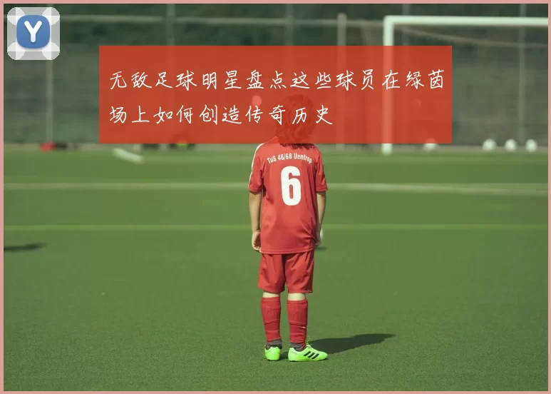 无敌足球明星盘点这些球员在绿茵场上如何创造传奇历史