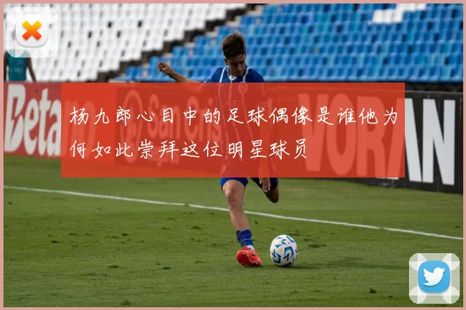 杨九郎心目中的足球偶像是谁他为何如此崇拜这位明星球员