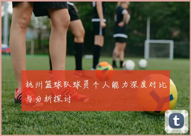 杭州篮球队球员个人能力深度对比与分析探讨