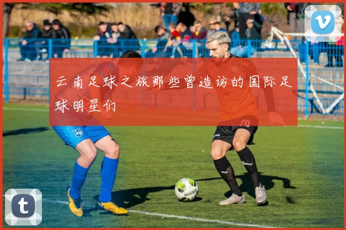 云南足球之旅那些曾造访的国际足球明星们