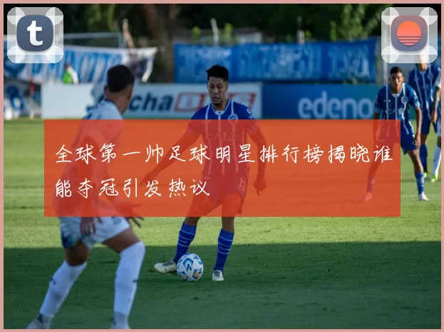 全球第一帅足球明星排行榜揭晓谁能夺冠引发热议