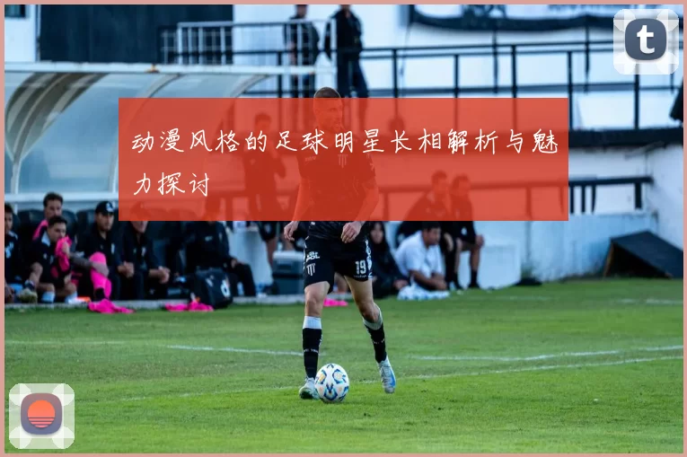动漫风格的足球明星长相解析与魅力探讨