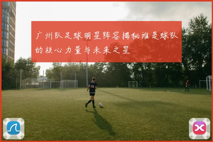 广州队足球明星阵容揭秘谁是球队的核心力量与未来之星