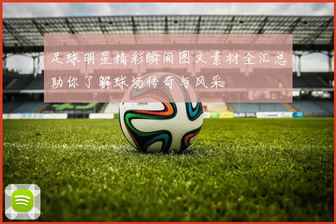 足球明星精彩瞬间图文素材全汇总助你了解球场传奇与风采